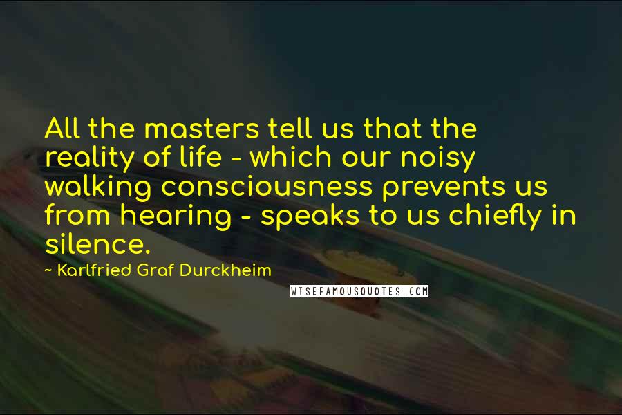 Karlfried Graf Durckheim Quotes: All the masters tell us that the reality of life - which our noisy walking consciousness prevents us from hearing - speaks to us chiefly in silence.