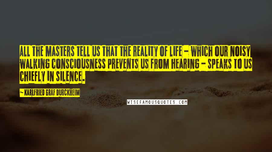 Karlfried Graf Durckheim Quotes: All the masters tell us that the reality of life - which our noisy walking consciousness prevents us from hearing - speaks to us chiefly in silence.