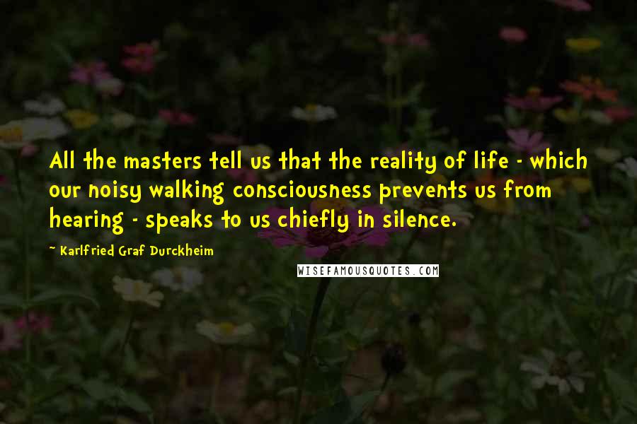 Karlfried Graf Durckheim Quotes: All the masters tell us that the reality of life - which our noisy walking consciousness prevents us from hearing - speaks to us chiefly in silence.