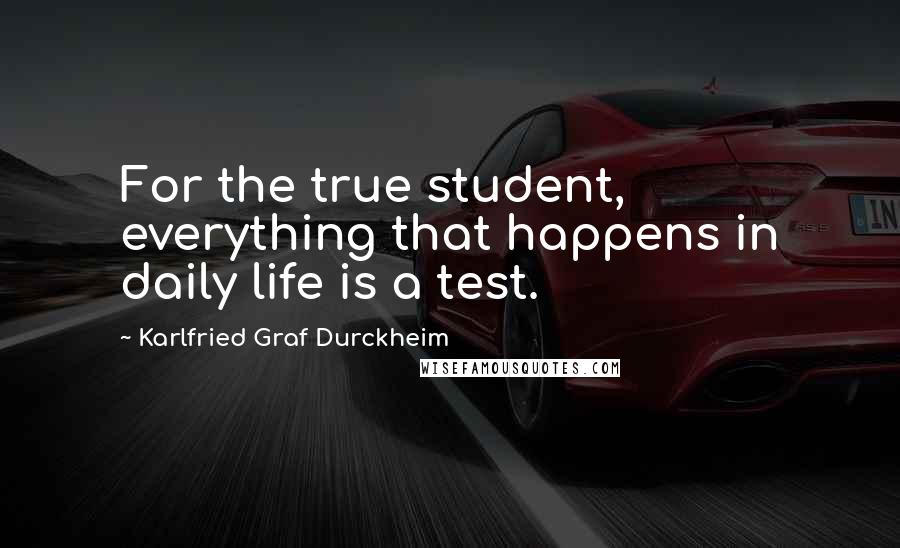 Karlfried Graf Durckheim Quotes: For the true student, everything that happens in daily life is a test.