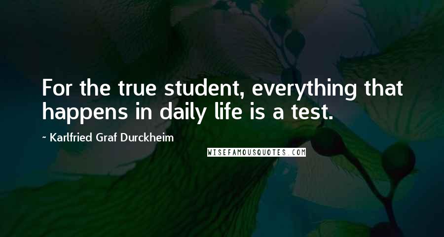 Karlfried Graf Durckheim Quotes: For the true student, everything that happens in daily life is a test.