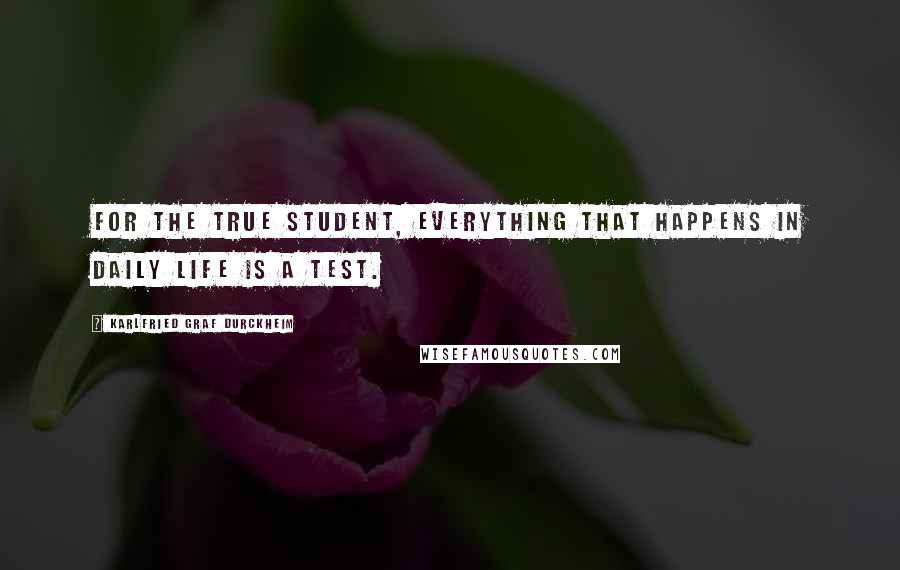 Karlfried Graf Durckheim Quotes: For the true student, everything that happens in daily life is a test.