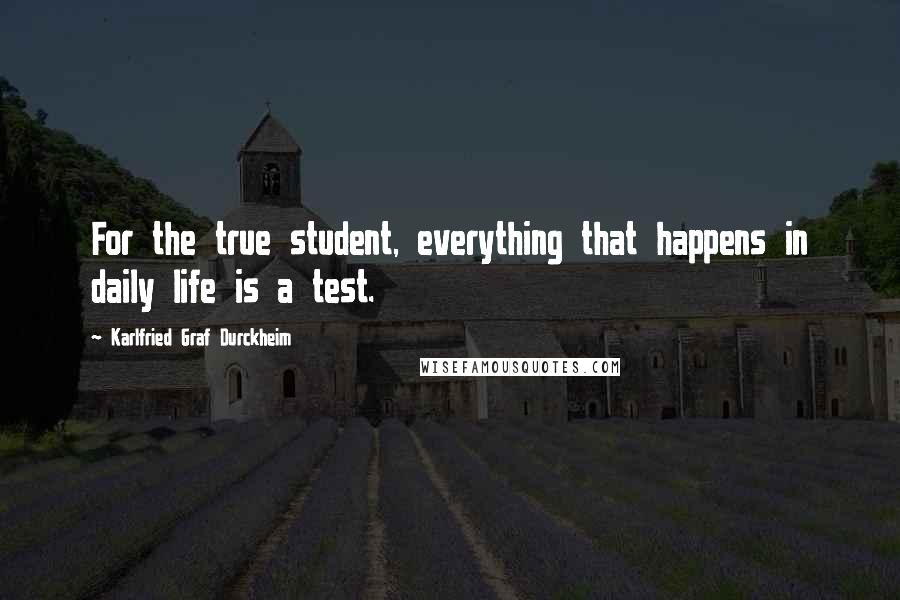 Karlfried Graf Durckheim Quotes: For the true student, everything that happens in daily life is a test.