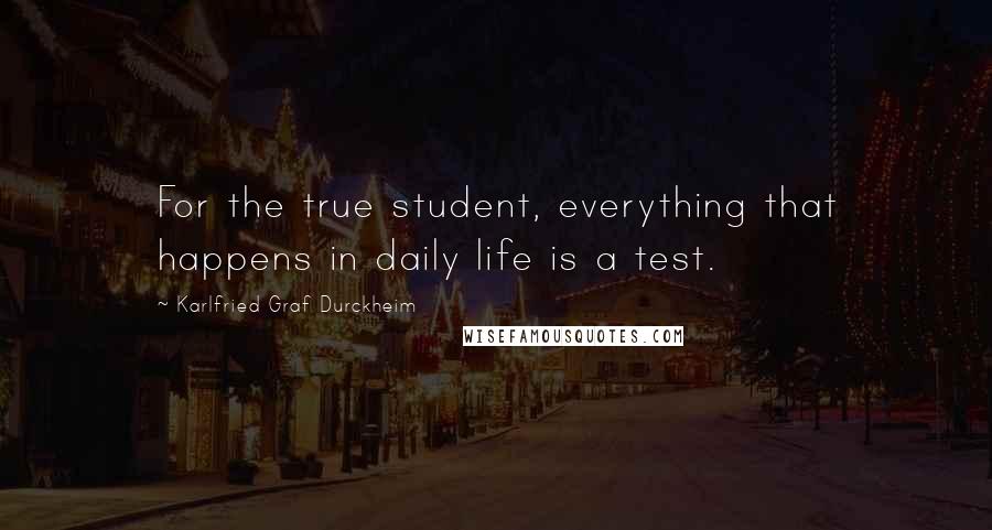 Karlfried Graf Durckheim Quotes: For the true student, everything that happens in daily life is a test.