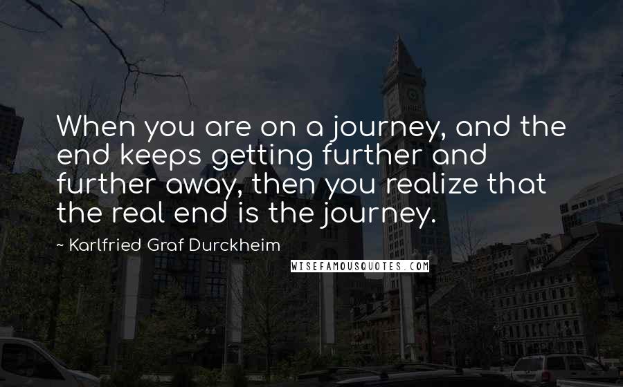 Karlfried Graf Durckheim Quotes: When you are on a journey, and the end keeps getting further and further away, then you realize that the real end is the journey.