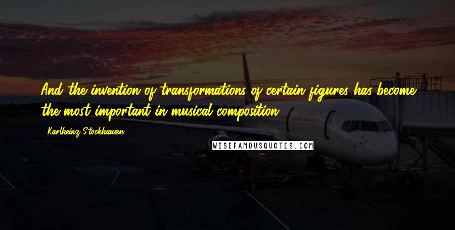 Karlheinz Stockhausen Quotes: And the invention of transformations of certain figures has become the most important in musical composition.