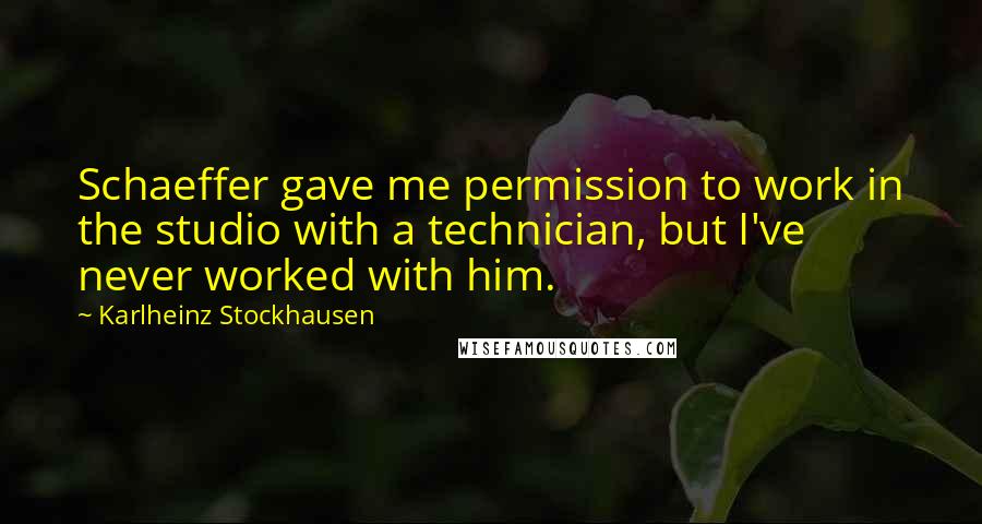 Karlheinz Stockhausen Quotes: Schaeffer gave me permission to work in the studio with a technician, but I've never worked with him.