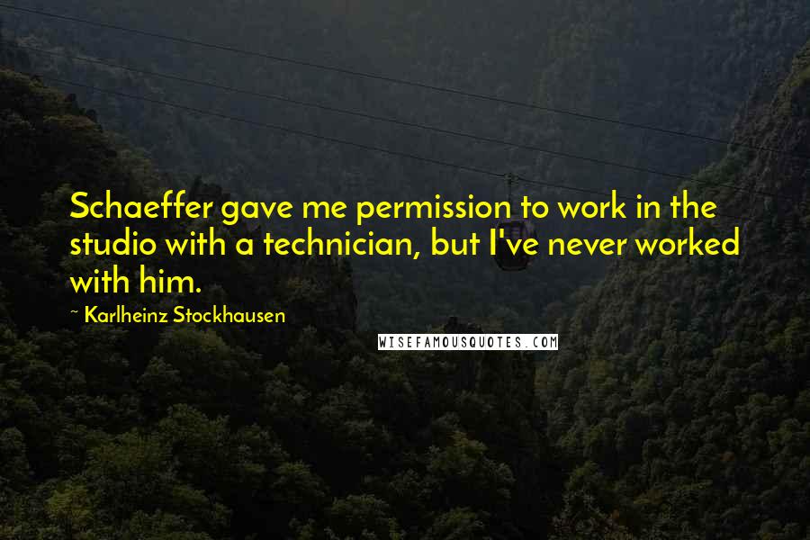 Karlheinz Stockhausen Quotes: Schaeffer gave me permission to work in the studio with a technician, but I've never worked with him.