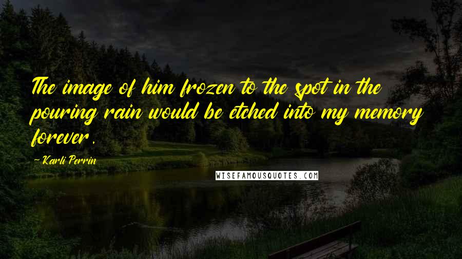 Karli Perrin Quotes: The image of him frozen to the spot in the pouring rain would be etched into my memory forever.