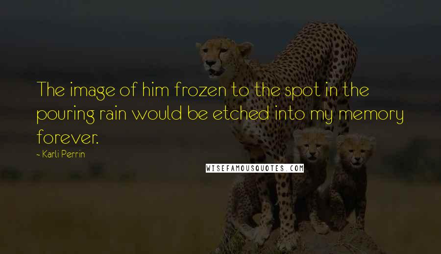 Karli Perrin Quotes: The image of him frozen to the spot in the pouring rain would be etched into my memory forever.