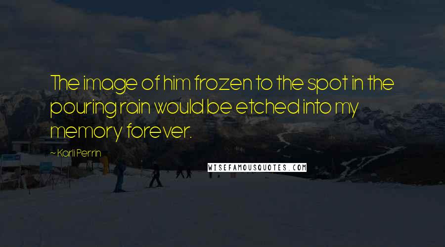 Karli Perrin Quotes: The image of him frozen to the spot in the pouring rain would be etched into my memory forever.