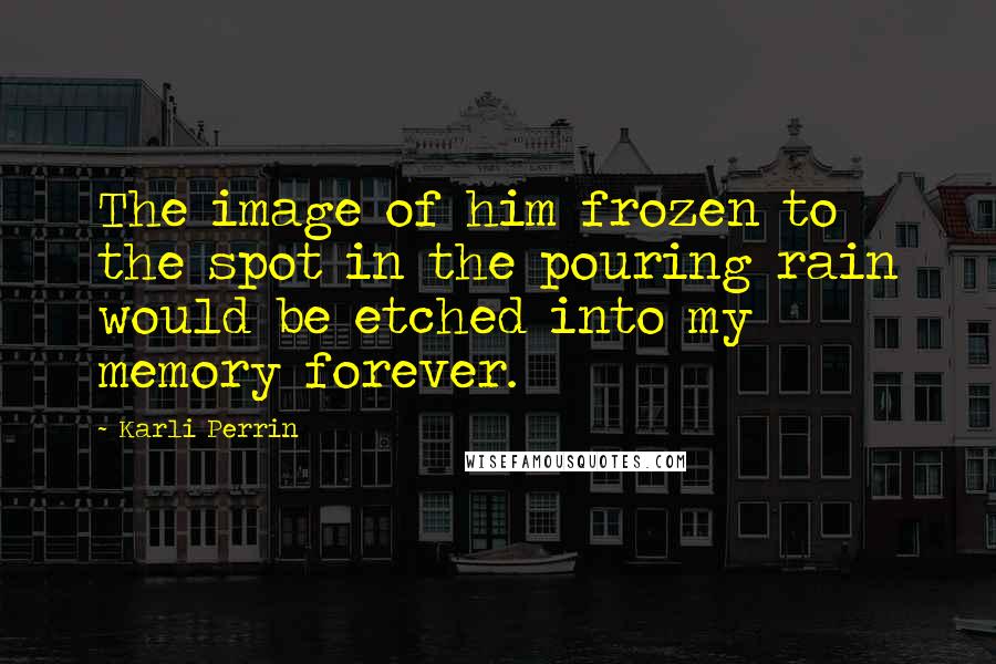 Karli Perrin Quotes: The image of him frozen to the spot in the pouring rain would be etched into my memory forever.