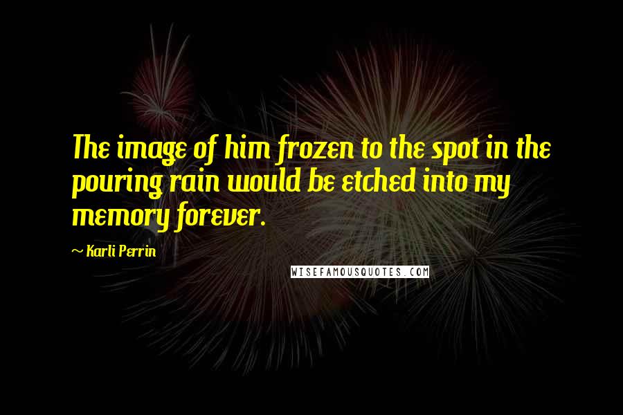 Karli Perrin Quotes: The image of him frozen to the spot in the pouring rain would be etched into my memory forever.