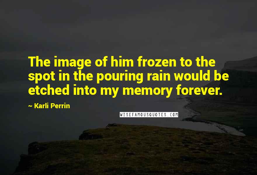Karli Perrin Quotes: The image of him frozen to the spot in the pouring rain would be etched into my memory forever.