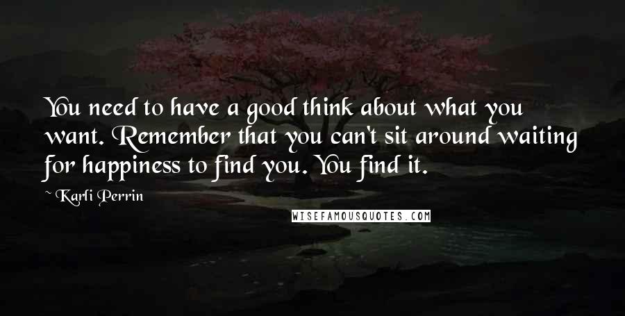 Karli Perrin Quotes: You need to have a good think about what you want. Remember that you can't sit around waiting for happiness to find you. You find it.