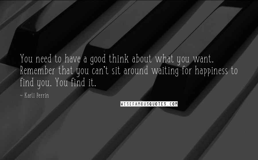 Karli Perrin Quotes: You need to have a good think about what you want. Remember that you can't sit around waiting for happiness to find you. You find it.