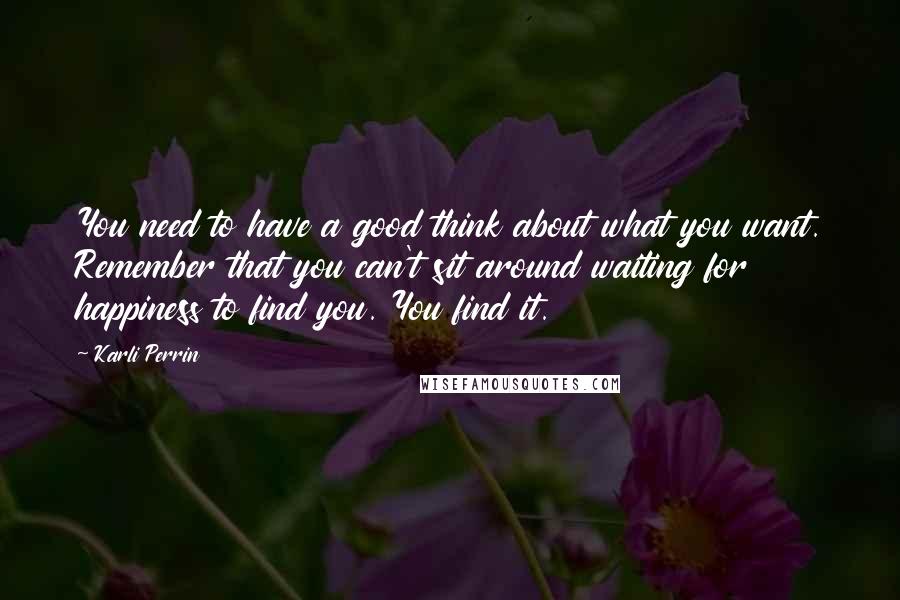 Karli Perrin Quotes: You need to have a good think about what you want. Remember that you can't sit around waiting for happiness to find you. You find it.