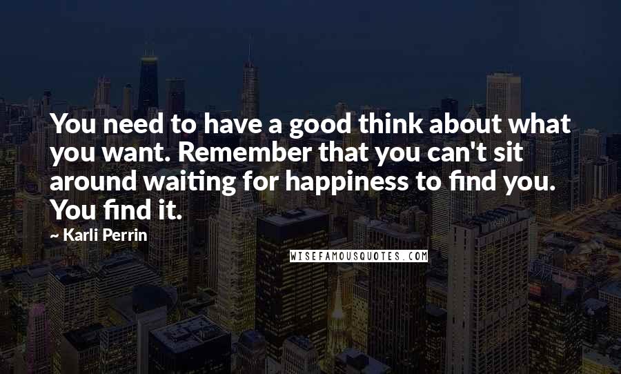 Karli Perrin Quotes: You need to have a good think about what you want. Remember that you can't sit around waiting for happiness to find you. You find it.