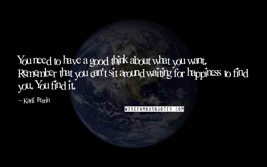 Karli Perrin Quotes: You need to have a good think about what you want. Remember that you can't sit around waiting for happiness to find you. You find it.