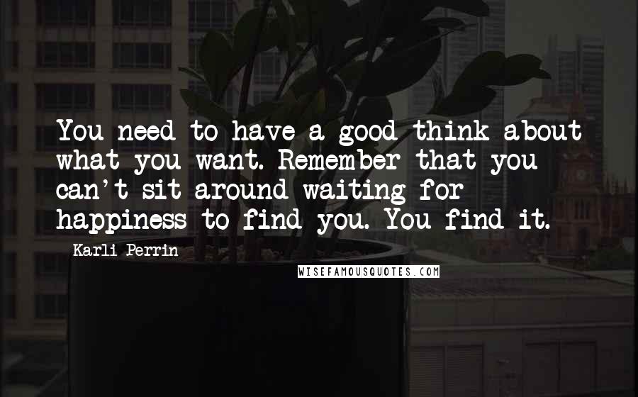 Karli Perrin Quotes: You need to have a good think about what you want. Remember that you can't sit around waiting for happiness to find you. You find it.