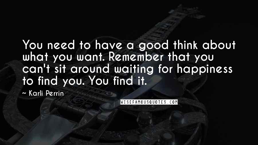 Karli Perrin Quotes: You need to have a good think about what you want. Remember that you can't sit around waiting for happiness to find you. You find it.