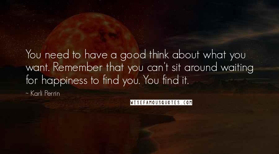 Karli Perrin Quotes: You need to have a good think about what you want. Remember that you can't sit around waiting for happiness to find you. You find it.