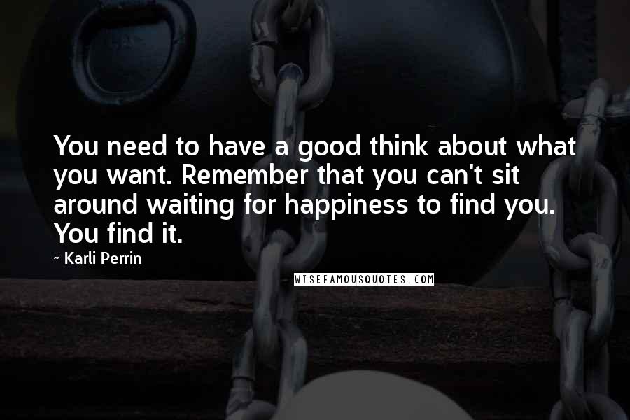 Karli Perrin Quotes: You need to have a good think about what you want. Remember that you can't sit around waiting for happiness to find you. You find it.