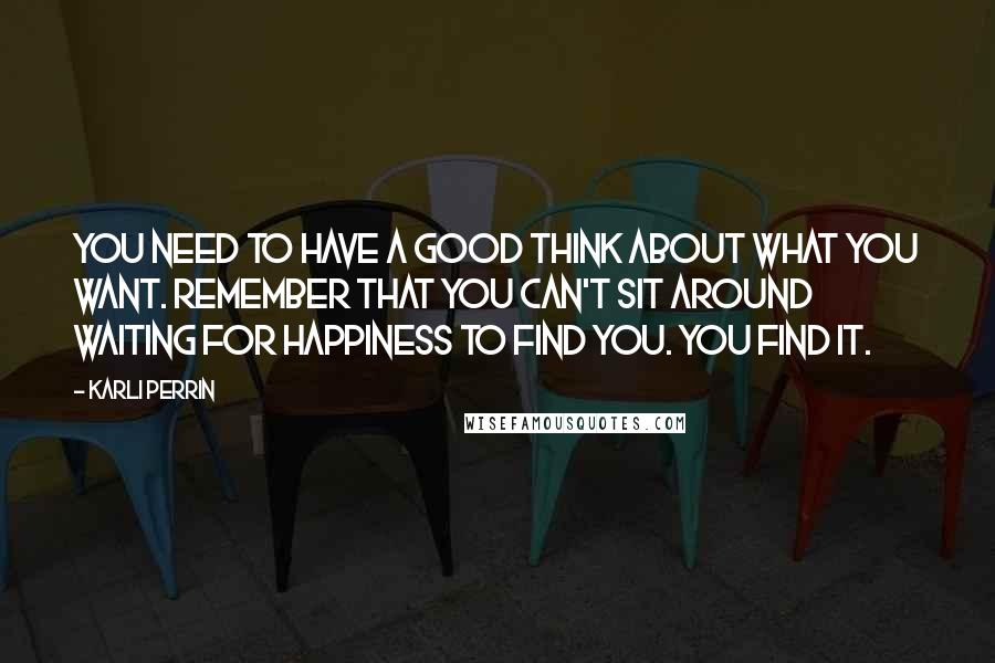 Karli Perrin Quotes: You need to have a good think about what you want. Remember that you can't sit around waiting for happiness to find you. You find it.