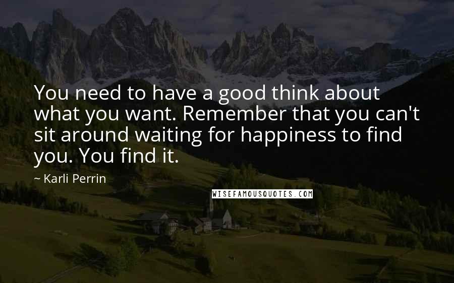 Karli Perrin Quotes: You need to have a good think about what you want. Remember that you can't sit around waiting for happiness to find you. You find it.