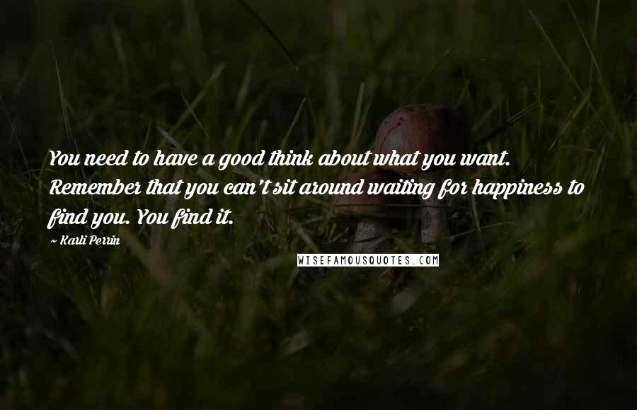 Karli Perrin Quotes: You need to have a good think about what you want. Remember that you can't sit around waiting for happiness to find you. You find it.