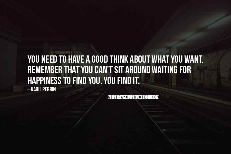 Karli Perrin Quotes: You need to have a good think about what you want. Remember that you can't sit around waiting for happiness to find you. You find it.