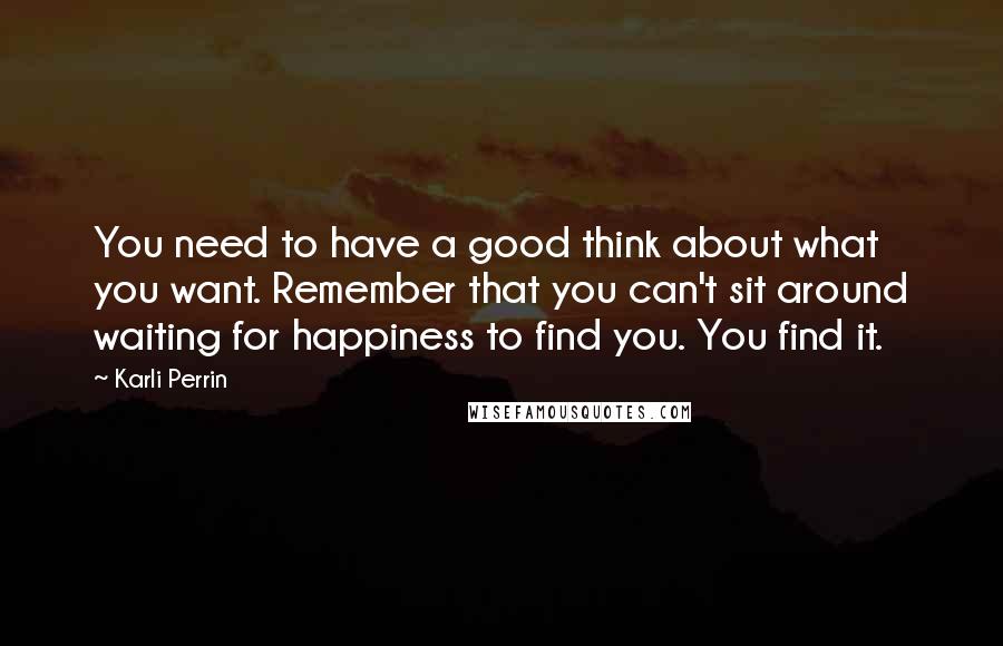 Karli Perrin Quotes: You need to have a good think about what you want. Remember that you can't sit around waiting for happiness to find you. You find it.