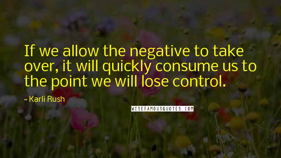 Karli Rush Quotes: If we allow the negative to take over, it will quickly consume us to the point we will lose control.