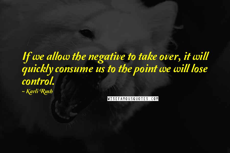 Karli Rush Quotes: If we allow the negative to take over, it will quickly consume us to the point we will lose control.