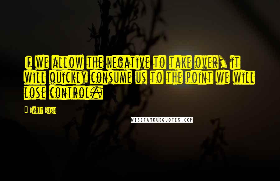 Karli Rush Quotes: If we allow the negative to take over, it will quickly consume us to the point we will lose control.