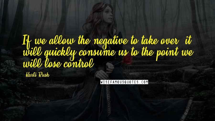 Karli Rush Quotes: If we allow the negative to take over, it will quickly consume us to the point we will lose control.