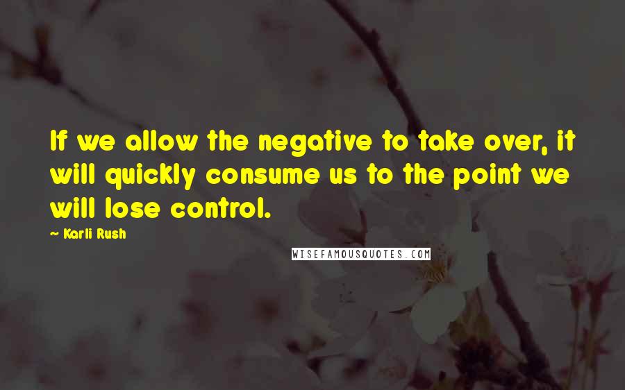 Karli Rush Quotes: If we allow the negative to take over, it will quickly consume us to the point we will lose control.