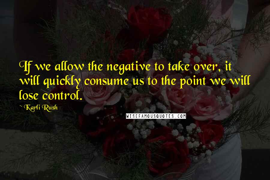 Karli Rush Quotes: If we allow the negative to take over, it will quickly consume us to the point we will lose control.