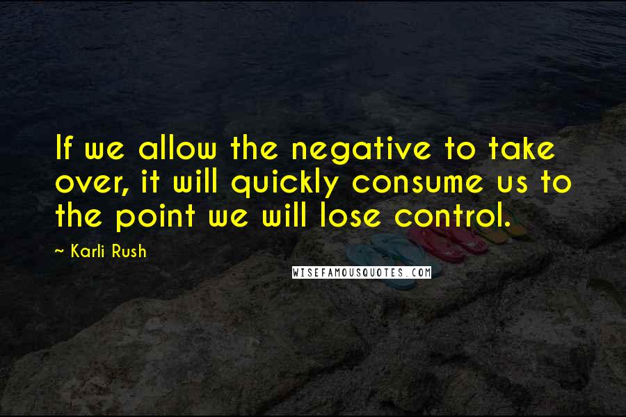 Karli Rush Quotes: If we allow the negative to take over, it will quickly consume us to the point we will lose control.