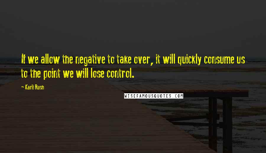 Karli Rush Quotes: If we allow the negative to take over, it will quickly consume us to the point we will lose control.