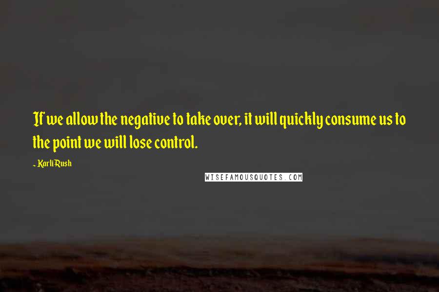 Karli Rush Quotes: If we allow the negative to take over, it will quickly consume us to the point we will lose control.