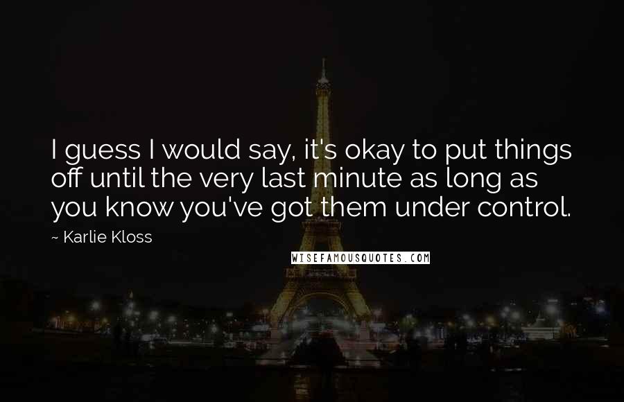 Karlie Kloss Quotes: I guess I would say, it's okay to put things off until the very last minute as long as you know you've got them under control.