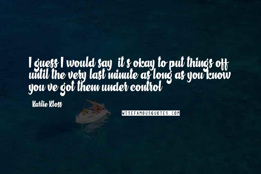 Karlie Kloss Quotes: I guess I would say, it's okay to put things off until the very last minute as long as you know you've got them under control.