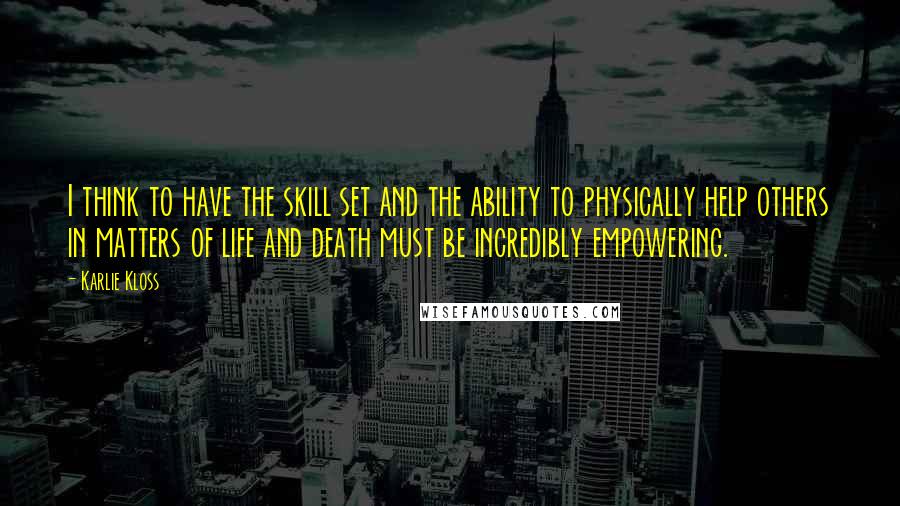 Karlie Kloss Quotes: I think to have the skill set and the ability to physically help others in matters of life and death must be incredibly empowering.