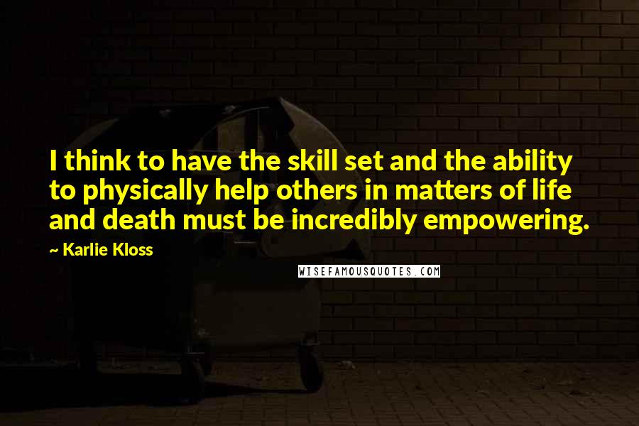 Karlie Kloss Quotes: I think to have the skill set and the ability to physically help others in matters of life and death must be incredibly empowering.