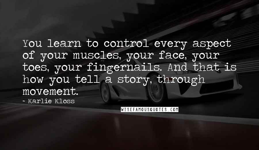 Karlie Kloss Quotes: You learn to control every aspect of your muscles, your face, your toes, your fingernails. And that is how you tell a story, through movement.