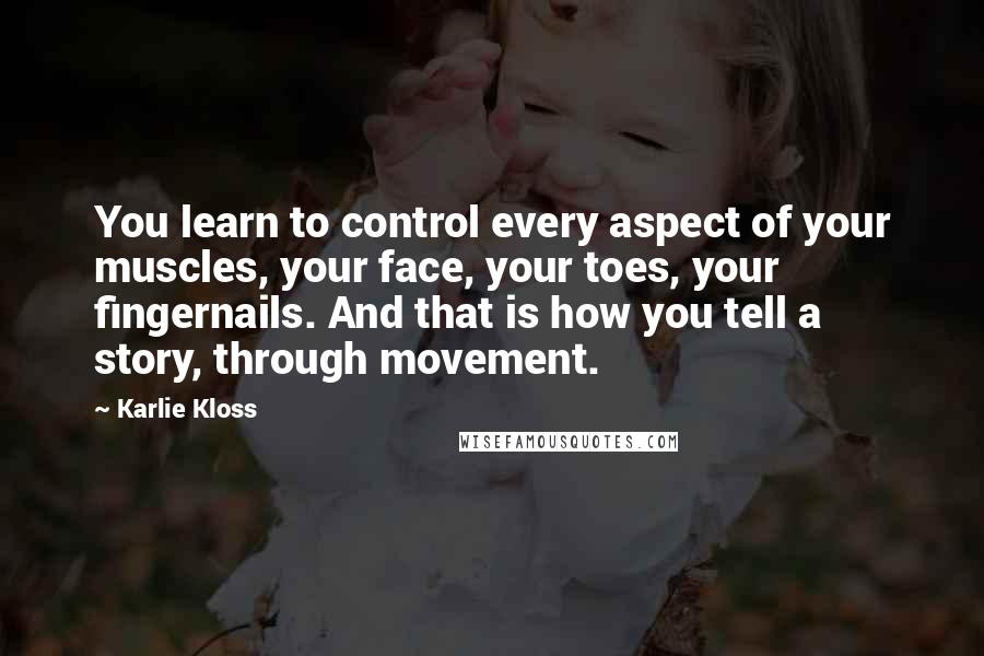 Karlie Kloss Quotes: You learn to control every aspect of your muscles, your face, your toes, your fingernails. And that is how you tell a story, through movement.