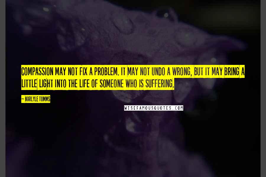 Karlyle Tomms Quotes: Compassion may not fix a problem. It may not undo a wrong, but it may bring a little light into the life of someone who is suffering.