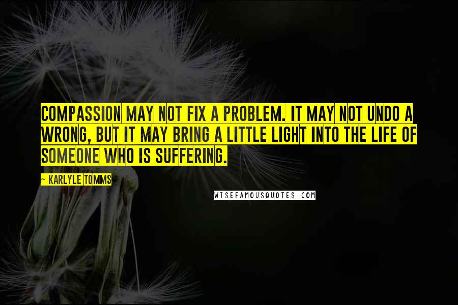 Karlyle Tomms Quotes: Compassion may not fix a problem. It may not undo a wrong, but it may bring a little light into the life of someone who is suffering.