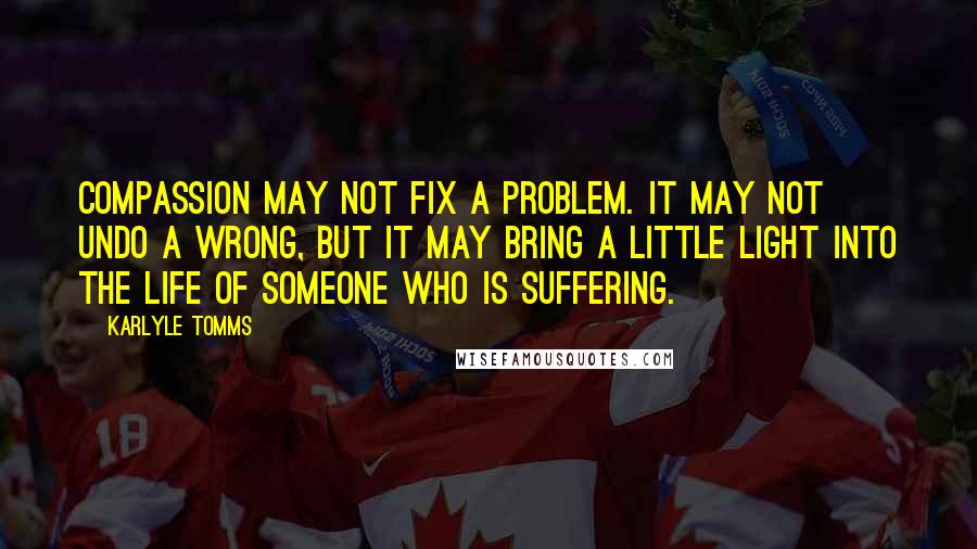 Karlyle Tomms Quotes: Compassion may not fix a problem. It may not undo a wrong, but it may bring a little light into the life of someone who is suffering.